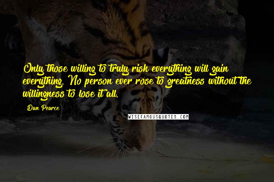 Dan Pearce Quotes: Only those willing to truly risk everything will gain everything. No person ever rose to greatness without the willingness to lose it all.