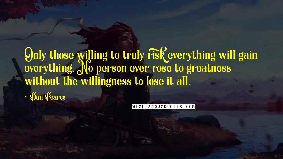 Dan Pearce Quotes: Only those willing to truly risk everything will gain everything. No person ever rose to greatness without the willingness to lose it all.