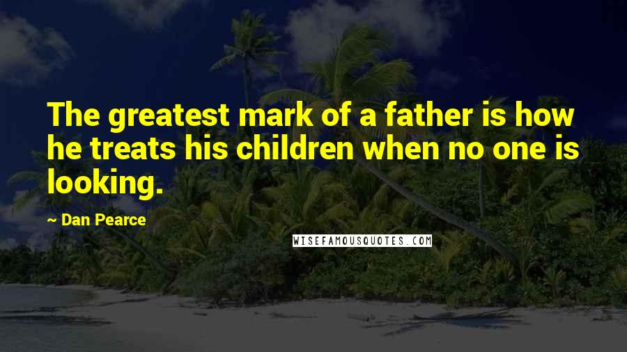 Dan Pearce Quotes: The greatest mark of a father is how he treats his children when no one is looking.