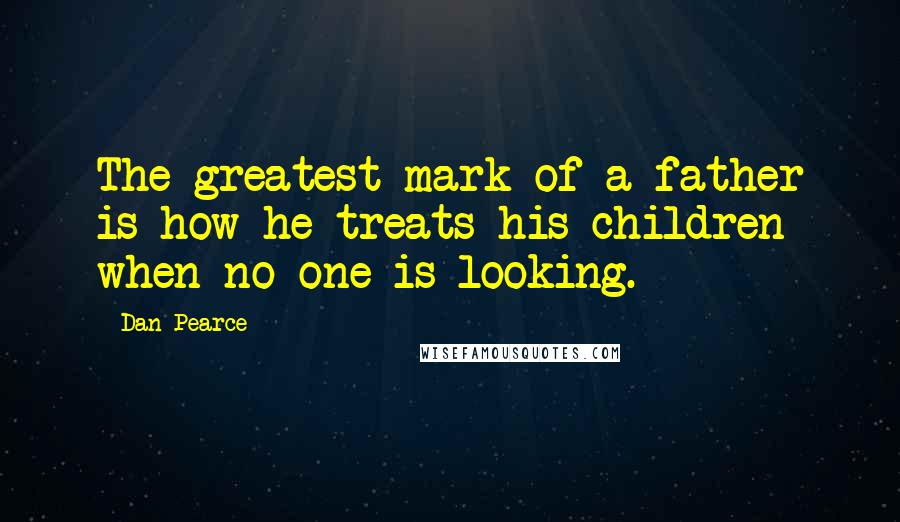 Dan Pearce Quotes: The greatest mark of a father is how he treats his children when no one is looking.
