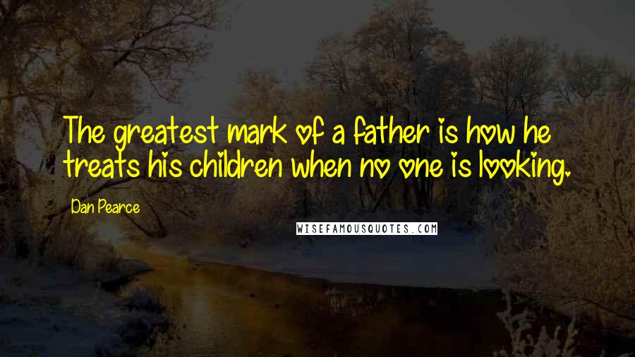 Dan Pearce Quotes: The greatest mark of a father is how he treats his children when no one is looking.