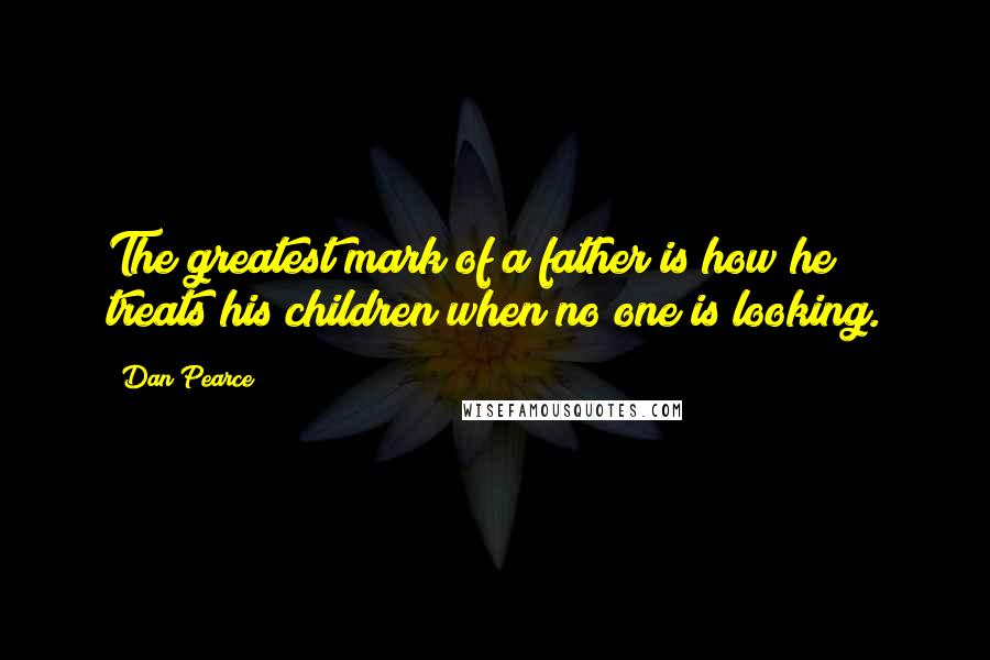 Dan Pearce Quotes: The greatest mark of a father is how he treats his children when no one is looking.