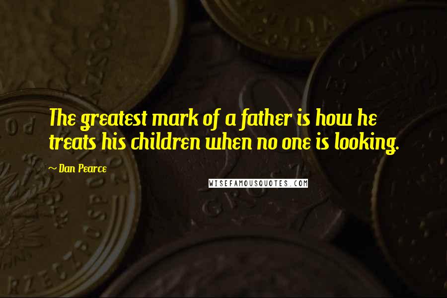 Dan Pearce Quotes: The greatest mark of a father is how he treats his children when no one is looking.