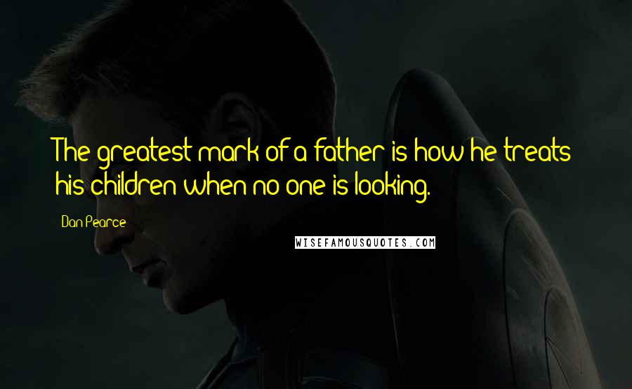 Dan Pearce Quotes: The greatest mark of a father is how he treats his children when no one is looking.