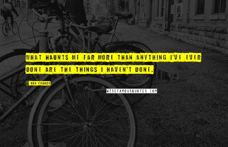 Dan Pearce Quotes: What haunts me far more than anything I've ever done are the things I haven't done.