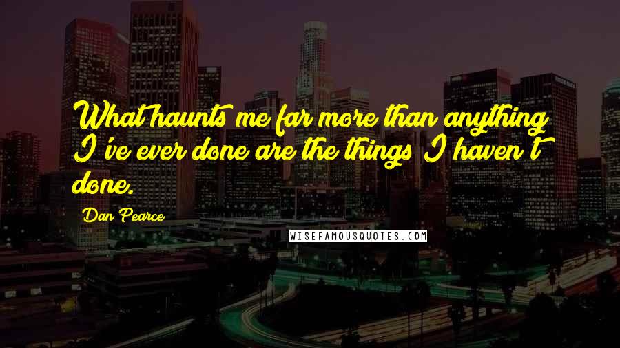 Dan Pearce Quotes: What haunts me far more than anything I've ever done are the things I haven't done.