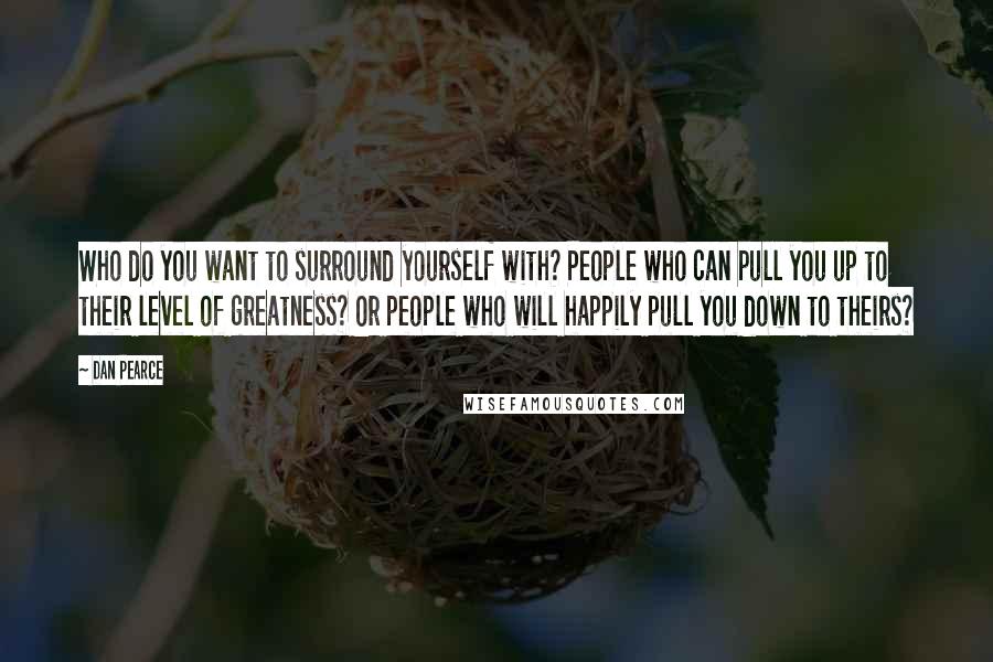 Dan Pearce Quotes: Who do you want to surround yourself with? People who can pull you up to their level of greatness? Or people who will happily pull you down to theirs?