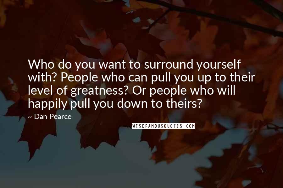 Dan Pearce Quotes: Who do you want to surround yourself with? People who can pull you up to their level of greatness? Or people who will happily pull you down to theirs?