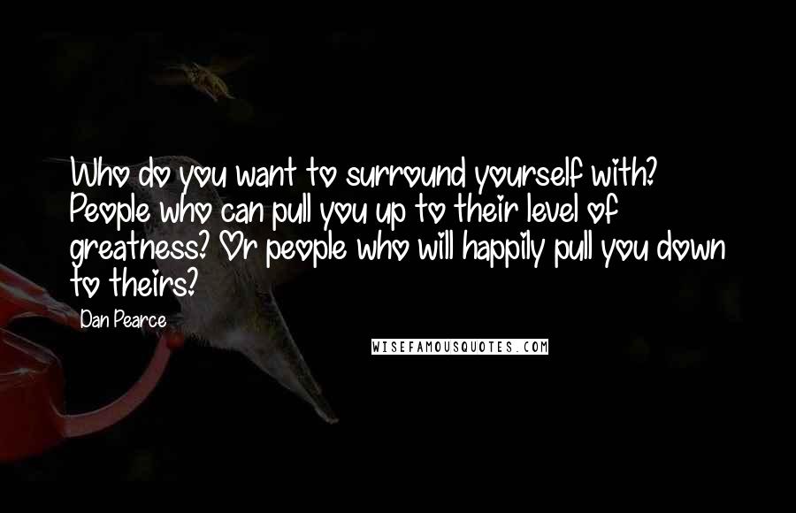 Dan Pearce Quotes: Who do you want to surround yourself with? People who can pull you up to their level of greatness? Or people who will happily pull you down to theirs?