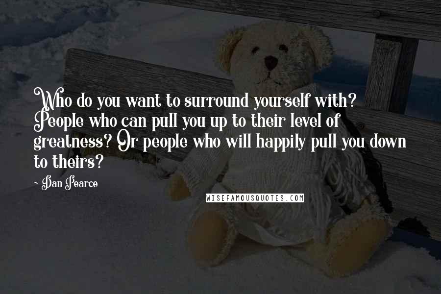 Dan Pearce Quotes: Who do you want to surround yourself with? People who can pull you up to their level of greatness? Or people who will happily pull you down to theirs?