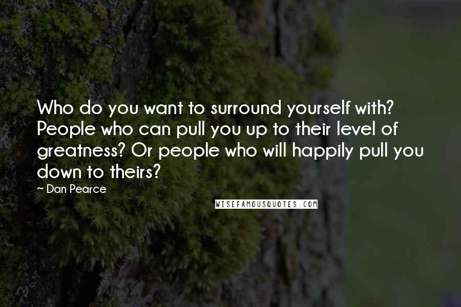 Dan Pearce Quotes: Who do you want to surround yourself with? People who can pull you up to their level of greatness? Or people who will happily pull you down to theirs?