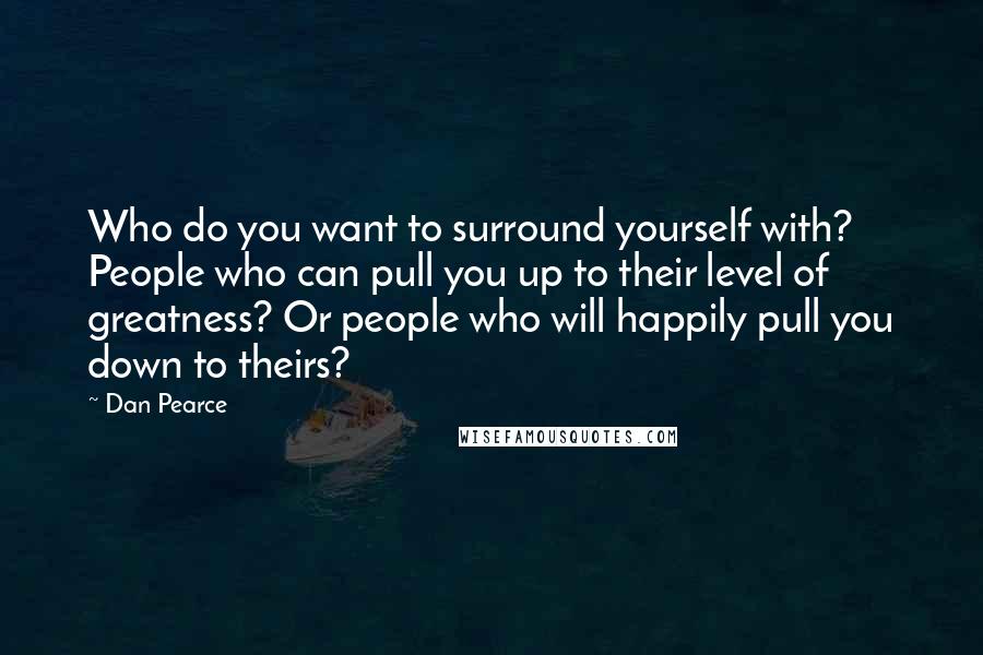 Dan Pearce Quotes: Who do you want to surround yourself with? People who can pull you up to their level of greatness? Or people who will happily pull you down to theirs?