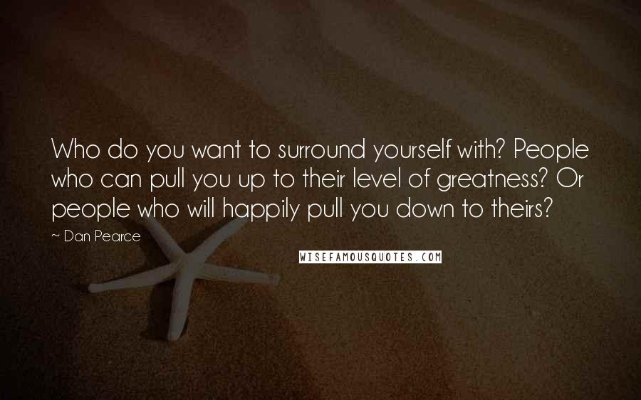 Dan Pearce Quotes: Who do you want to surround yourself with? People who can pull you up to their level of greatness? Or people who will happily pull you down to theirs?