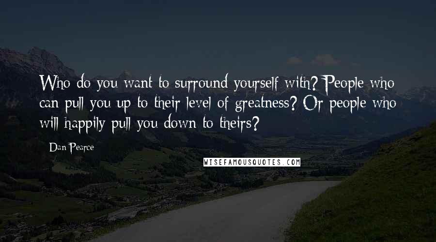 Dan Pearce Quotes: Who do you want to surround yourself with? People who can pull you up to their level of greatness? Or people who will happily pull you down to theirs?