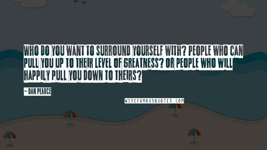 Dan Pearce Quotes: Who do you want to surround yourself with? People who can pull you up to their level of greatness? Or people who will happily pull you down to theirs?