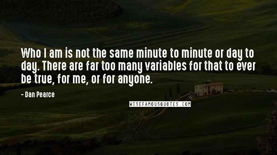 Dan Pearce Quotes: Who I am is not the same minute to minute or day to day. There are far too many variables for that to ever be true, for me, or for anyone.