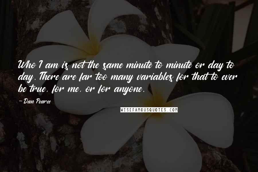 Dan Pearce Quotes: Who I am is not the same minute to minute or day to day. There are far too many variables for that to ever be true, for me, or for anyone.