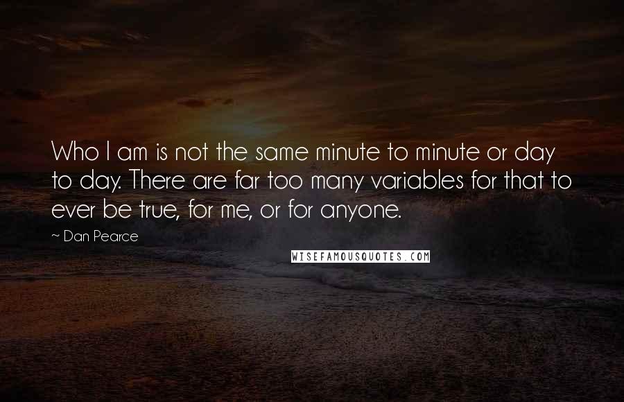 Dan Pearce Quotes: Who I am is not the same minute to minute or day to day. There are far too many variables for that to ever be true, for me, or for anyone.