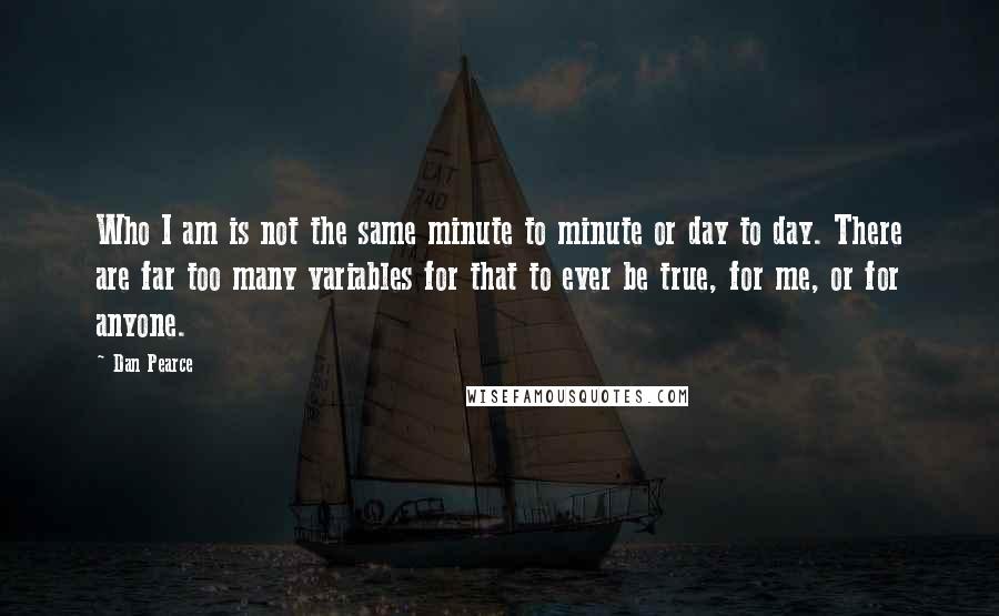 Dan Pearce Quotes: Who I am is not the same minute to minute or day to day. There are far too many variables for that to ever be true, for me, or for anyone.