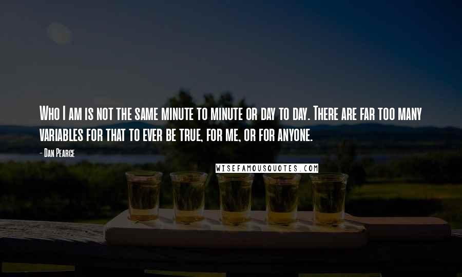 Dan Pearce Quotes: Who I am is not the same minute to minute or day to day. There are far too many variables for that to ever be true, for me, or for anyone.