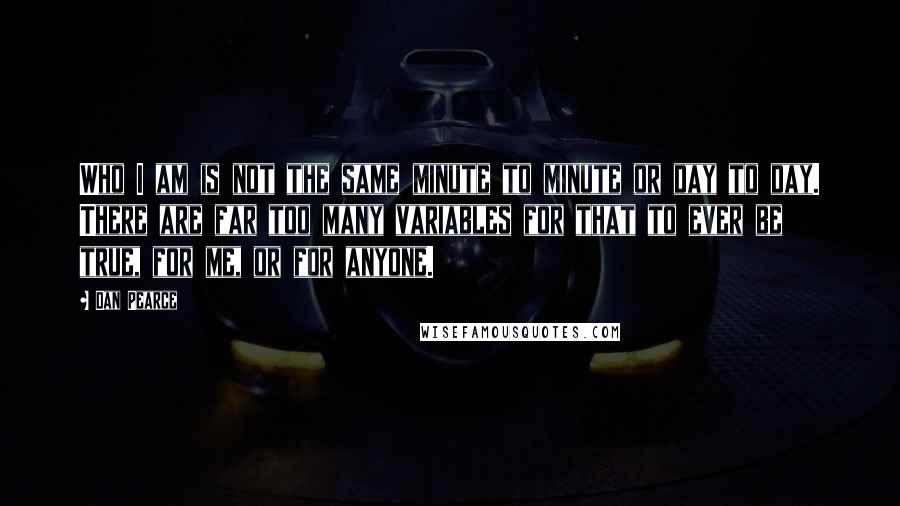 Dan Pearce Quotes: Who I am is not the same minute to minute or day to day. There are far too many variables for that to ever be true, for me, or for anyone.