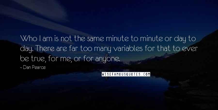 Dan Pearce Quotes: Who I am is not the same minute to minute or day to day. There are far too many variables for that to ever be true, for me, or for anyone.