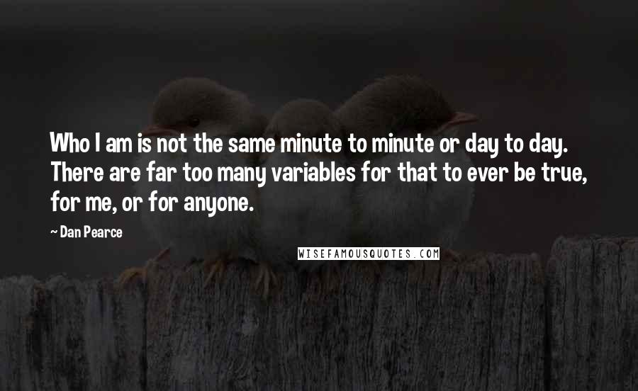 Dan Pearce Quotes: Who I am is not the same minute to minute or day to day. There are far too many variables for that to ever be true, for me, or for anyone.