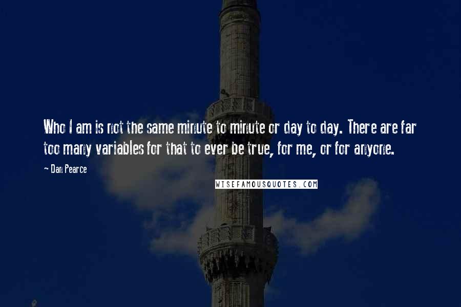 Dan Pearce Quotes: Who I am is not the same minute to minute or day to day. There are far too many variables for that to ever be true, for me, or for anyone.