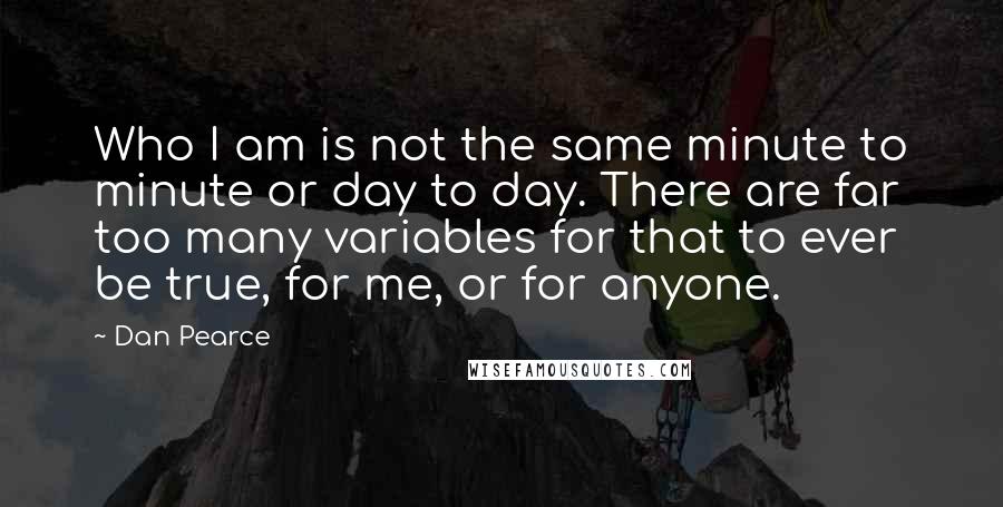 Dan Pearce Quotes: Who I am is not the same minute to minute or day to day. There are far too many variables for that to ever be true, for me, or for anyone.