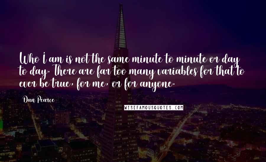 Dan Pearce Quotes: Who I am is not the same minute to minute or day to day. There are far too many variables for that to ever be true, for me, or for anyone.