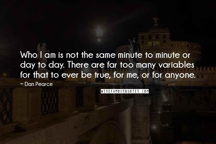 Dan Pearce Quotes: Who I am is not the same minute to minute or day to day. There are far too many variables for that to ever be true, for me, or for anyone.