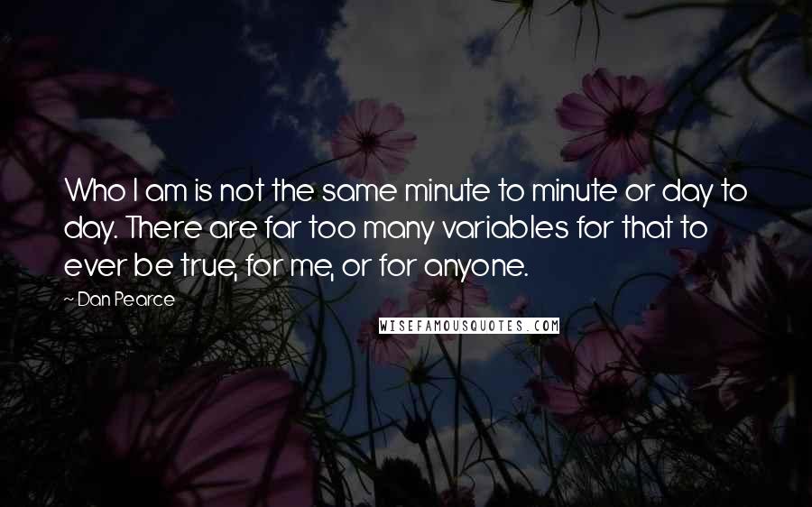 Dan Pearce Quotes: Who I am is not the same minute to minute or day to day. There are far too many variables for that to ever be true, for me, or for anyone.