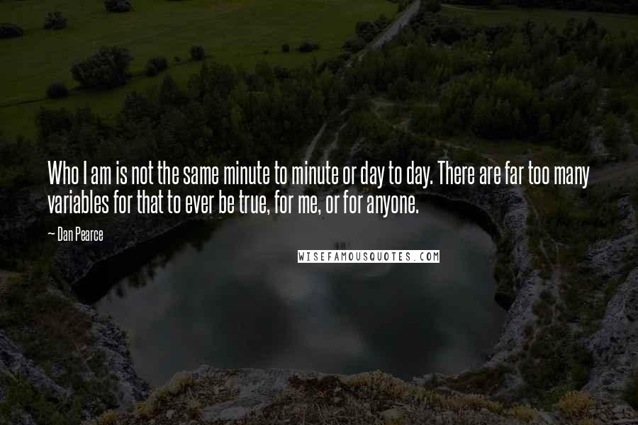 Dan Pearce Quotes: Who I am is not the same minute to minute or day to day. There are far too many variables for that to ever be true, for me, or for anyone.