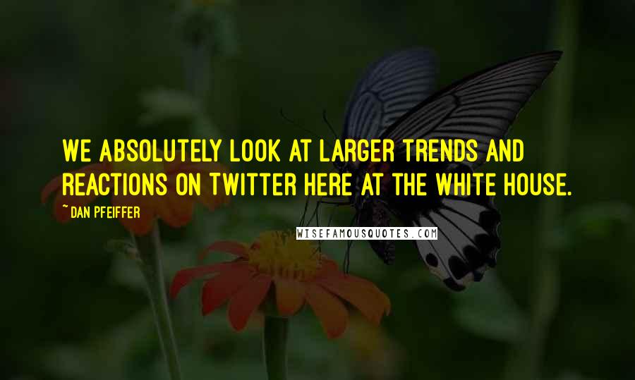 Dan Pfeiffer Quotes: We absolutely look at larger trends and reactions on Twitter here at the White House.