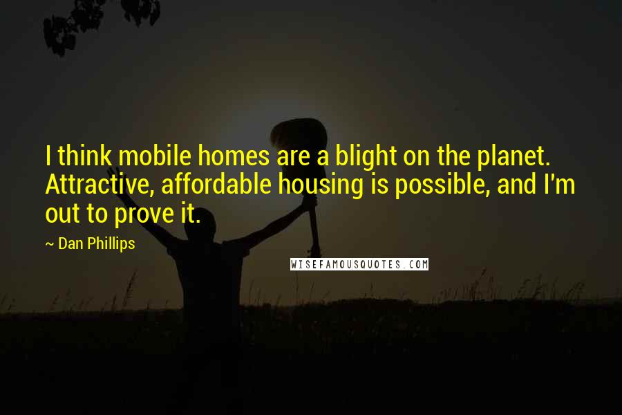 Dan Phillips Quotes: I think mobile homes are a blight on the planet. Attractive, affordable housing is possible, and I'm out to prove it.