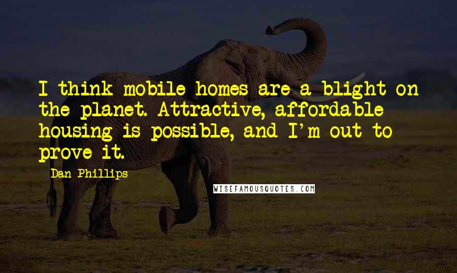 Dan Phillips Quotes: I think mobile homes are a blight on the planet. Attractive, affordable housing is possible, and I'm out to prove it.