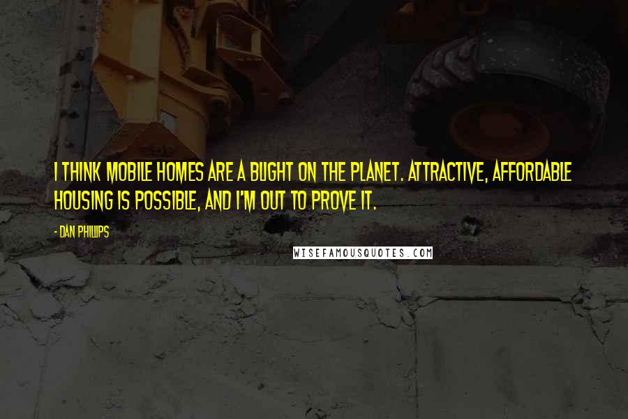 Dan Phillips Quotes: I think mobile homes are a blight on the planet. Attractive, affordable housing is possible, and I'm out to prove it.