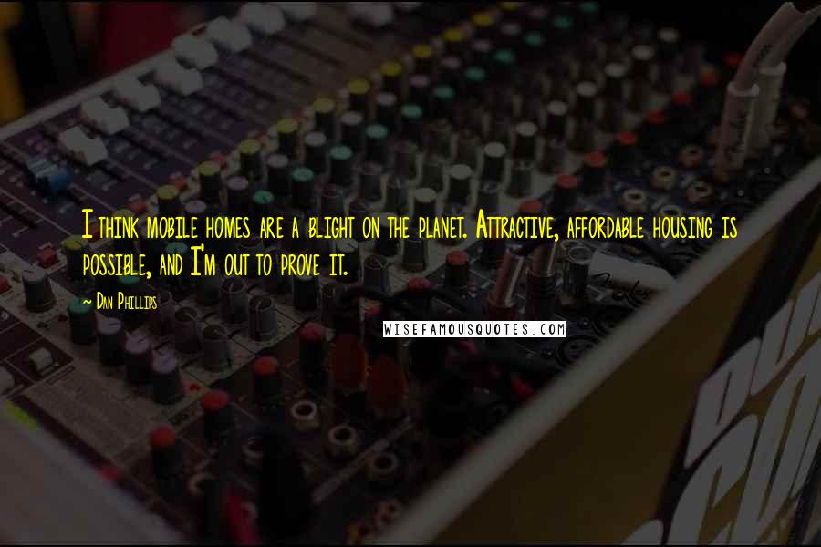 Dan Phillips Quotes: I think mobile homes are a blight on the planet. Attractive, affordable housing is possible, and I'm out to prove it.