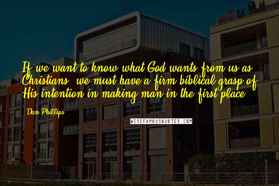 Dan Phillips Quotes: If we want to know what God wants from us as Christians, we must have a firm biblical grasp of His intention in making man in the first place.