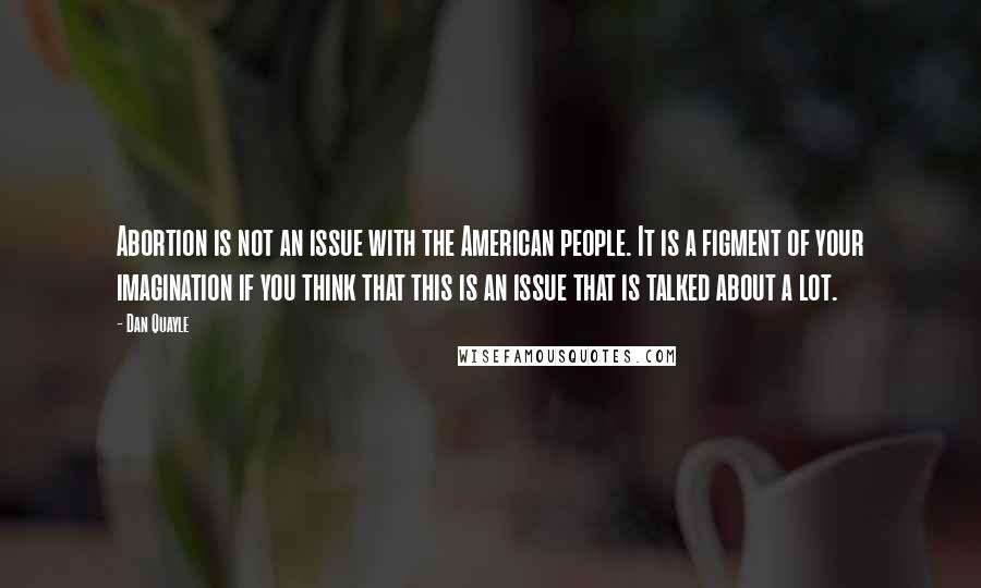 Dan Quayle Quotes: Abortion is not an issue with the American people. It is a figment of your imagination if you think that this is an issue that is talked about a lot.