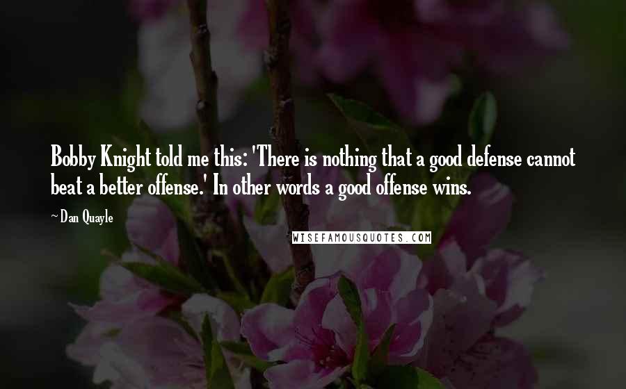 Dan Quayle Quotes: Bobby Knight told me this: 'There is nothing that a good defense cannot beat a better offense.' In other words a good offense wins.