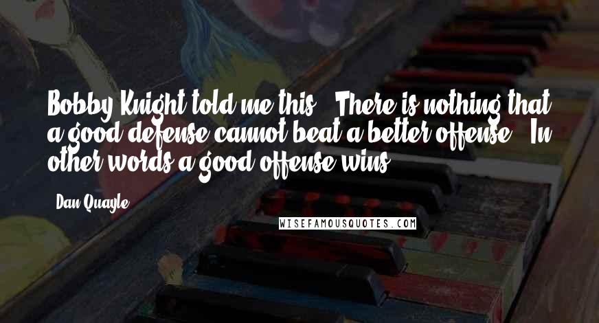 Dan Quayle Quotes: Bobby Knight told me this: 'There is nothing that a good defense cannot beat a better offense.' In other words a good offense wins.