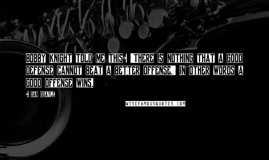 Dan Quayle Quotes: Bobby Knight told me this: 'There is nothing that a good defense cannot beat a better offense.' In other words a good offense wins.