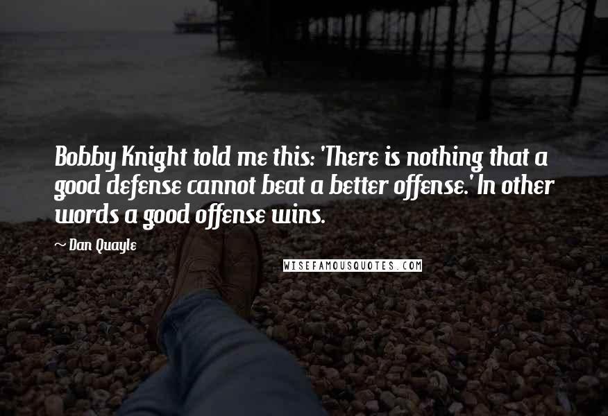 Dan Quayle Quotes: Bobby Knight told me this: 'There is nothing that a good defense cannot beat a better offense.' In other words a good offense wins.