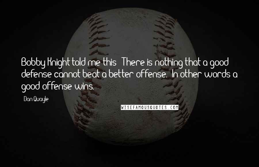 Dan Quayle Quotes: Bobby Knight told me this: 'There is nothing that a good defense cannot beat a better offense.' In other words a good offense wins.