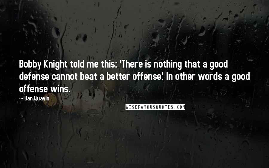 Dan Quayle Quotes: Bobby Knight told me this: 'There is nothing that a good defense cannot beat a better offense.' In other words a good offense wins.