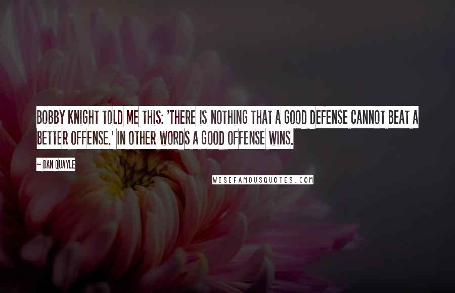 Dan Quayle Quotes: Bobby Knight told me this: 'There is nothing that a good defense cannot beat a better offense.' In other words a good offense wins.