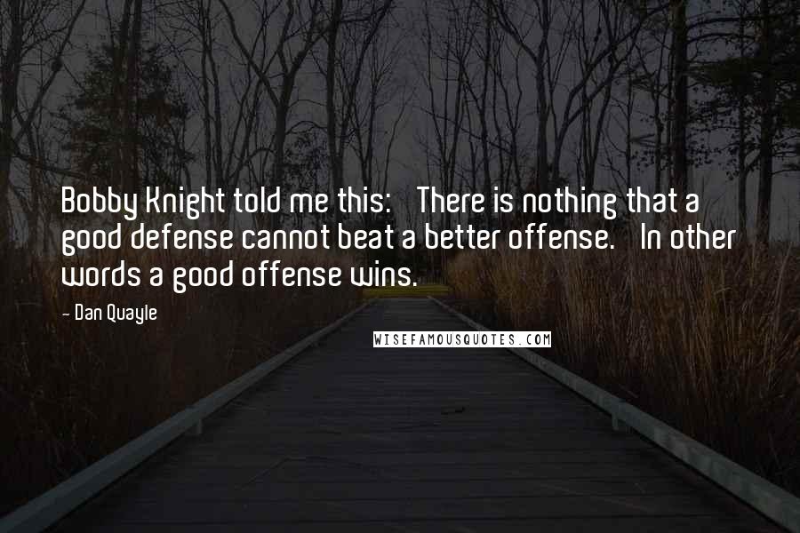 Dan Quayle Quotes: Bobby Knight told me this: 'There is nothing that a good defense cannot beat a better offense.' In other words a good offense wins.