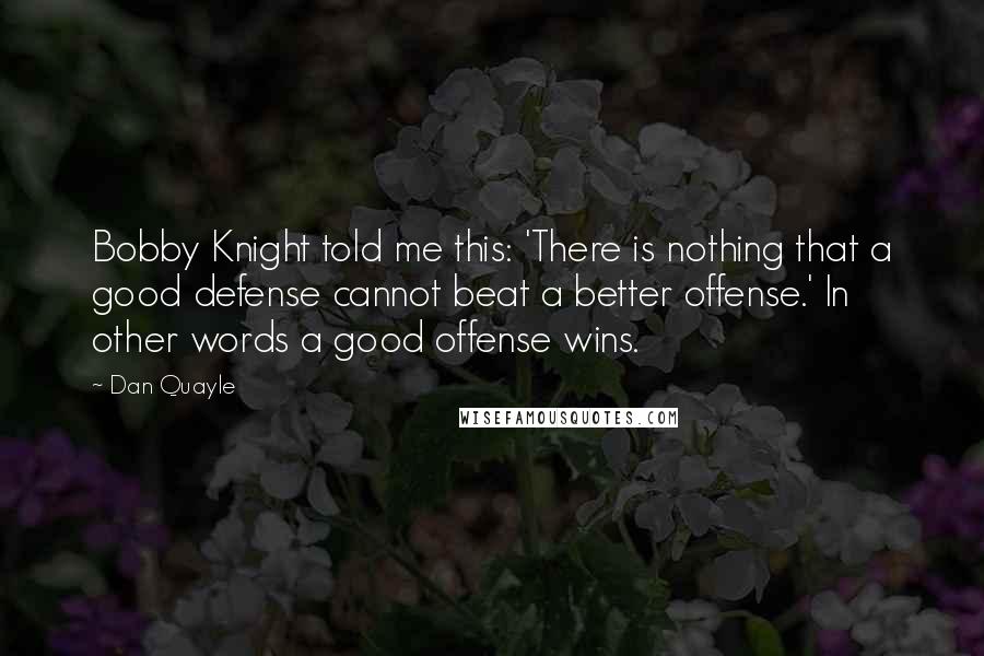 Dan Quayle Quotes: Bobby Knight told me this: 'There is nothing that a good defense cannot beat a better offense.' In other words a good offense wins.