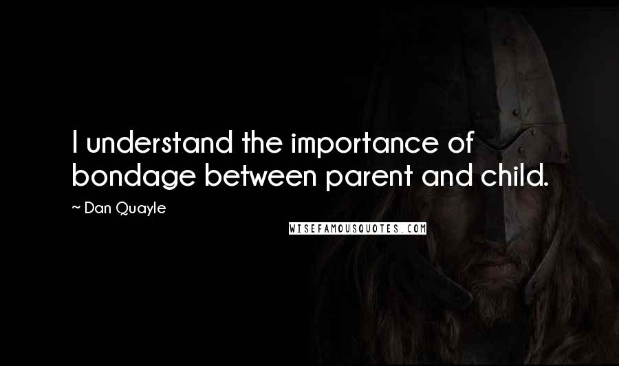 Dan Quayle Quotes: I understand the importance of bondage between parent and child.
